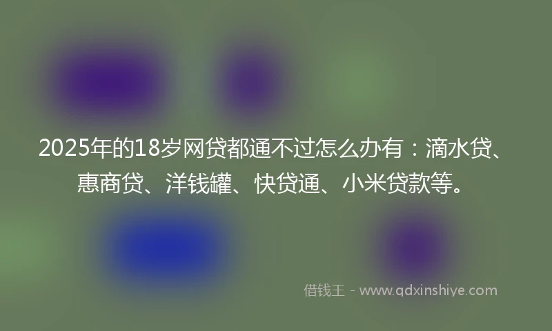 2025年的18岁网贷都通不过怎么办有：滴水贷、惠商贷、洋钱罐、快贷通、小米贷款等。