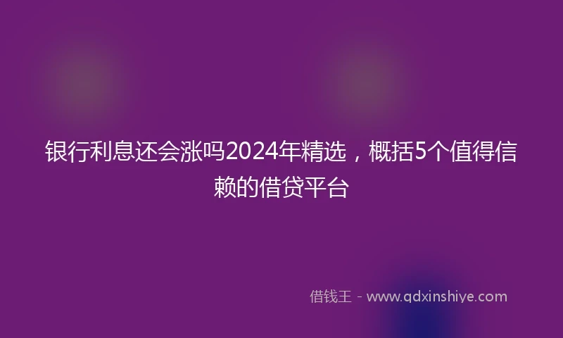 银行利息还会涨吗2024年精选，概括5个值得信赖的借贷平台