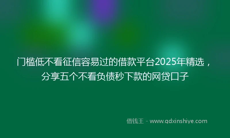门槛低不看征信容易过的借款平台2025年精选，分享五个不看负债秒下款的网贷口子