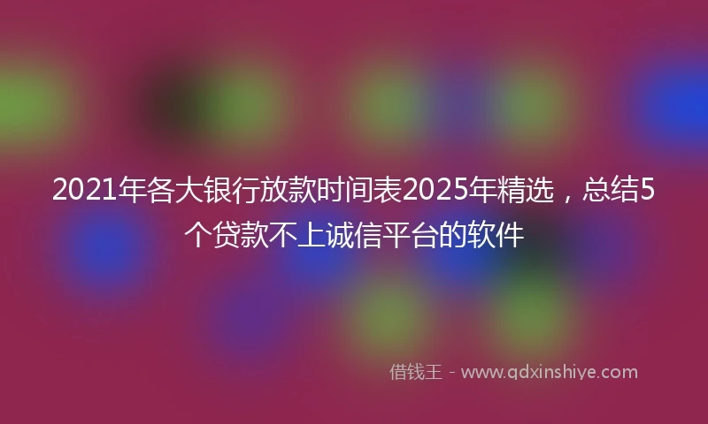 2021年各大银行放款时间表2025年精选，总结5个贷款不上诚信平台的软件