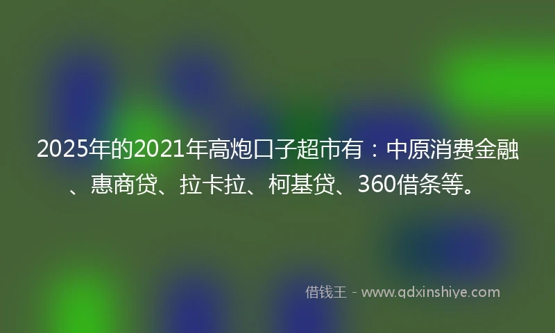 2025年的2021年高炮口子超市有：中原消费金融、惠商贷、拉卡拉、柯基贷、360借条等。
