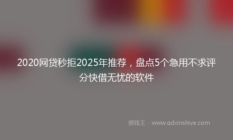 2020网贷秒拒2025年推荐，盘点5个急用不求评分快借无忧的软件