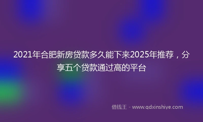 2021年合肥新房贷款多久能下来2025年推荐，分享五个贷款通过高的平台