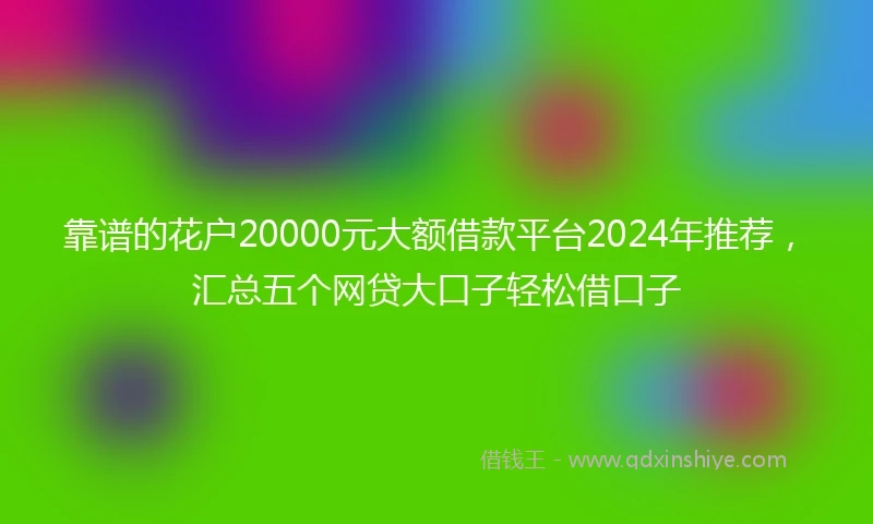 靠谱的花户20000元大额借款平台2024年推荐，汇总五个网贷大口子轻松借口子