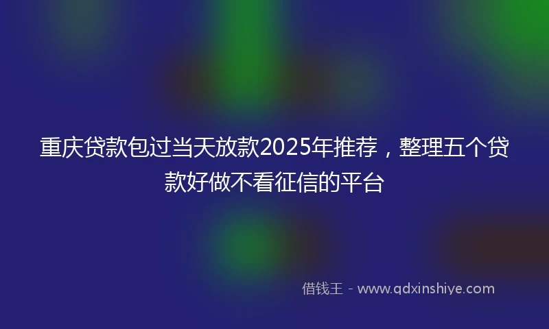 重庆贷款包过当天放款2025年推荐，整理五个贷款好做不看征信的平台