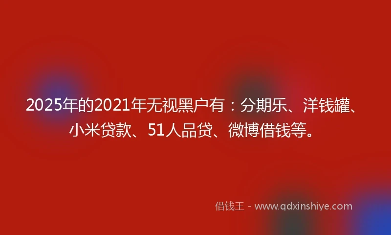 2025年的2021年无视黑户有：分期乐、洋钱罐、小米贷款、51人品贷、微博借钱等。