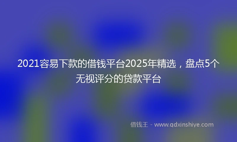 2021容易下款的借钱平台2025年精选，盘点5个无视评分的贷款平台