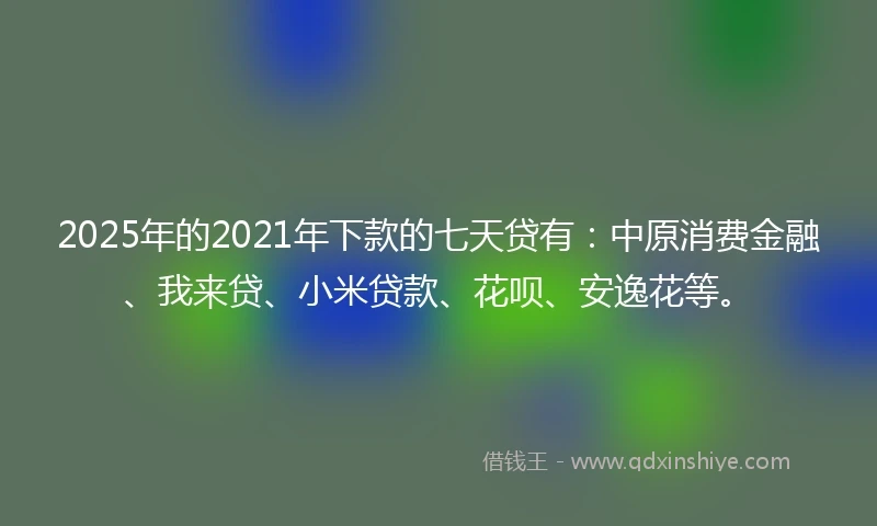 2025年的2021年下款的七天贷有：中原消费金融、我来贷、小米贷款、花呗、安逸花等。