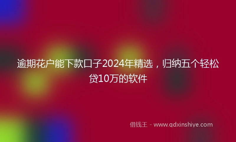 逾期花户能下款口子2024年精选，归纳五个轻松贷10万的软件