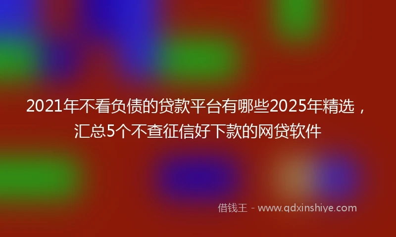 2021年不看负债的贷款平台有哪些2025年精选，汇总5个不查征信好下款的网贷软件