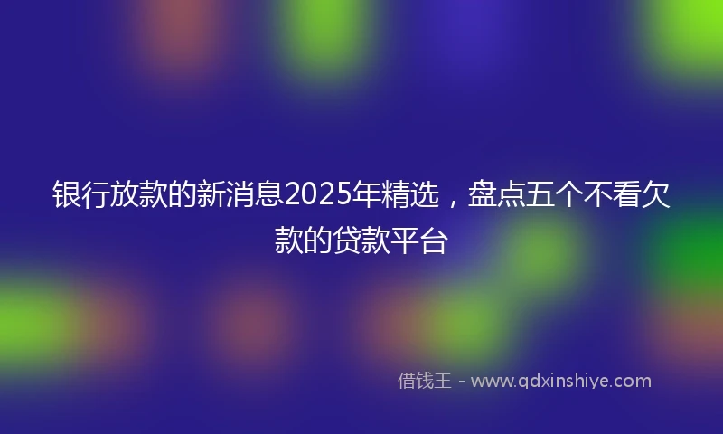 银行放款的新消息2025年精选，盘点五个不看欠款的贷款平台