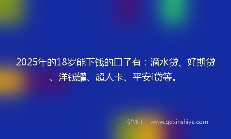 2025年的18岁能下钱的口子有：滴水贷、好期贷、洋钱罐、超人卡、平安i贷等。