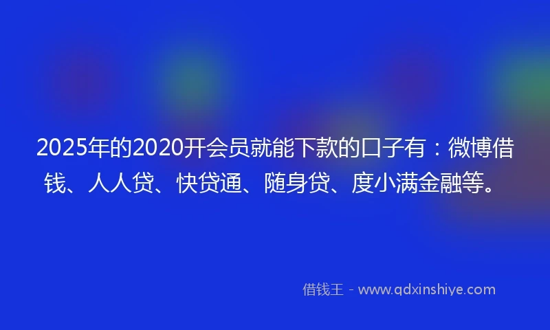 2025年的2020开会员就能下款的口子有：微博借钱、人人贷、快贷通、随身贷、度小满金融等。