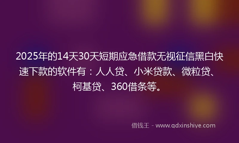 2025年的14天30天短期应急借款无视征信黑白快速下款的软件有：人人贷、小米贷款、微粒贷、柯基贷、360借条等。
