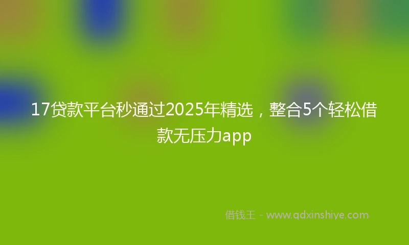 17贷款平台秒通过2025年精选，整合5个轻松借款无压力app