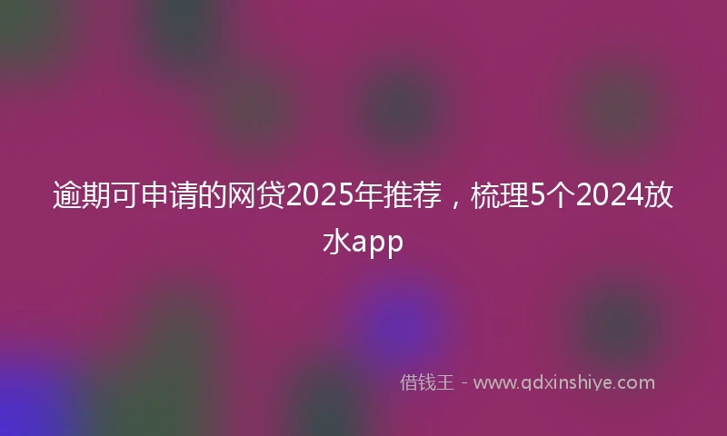 逾期可申请的网贷2025年推荐，梳理5个2024放水app