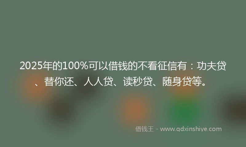 2025年的100%可以借钱的不看征信有：功夫贷、替你还、人人贷、读秒贷、随身贷等。