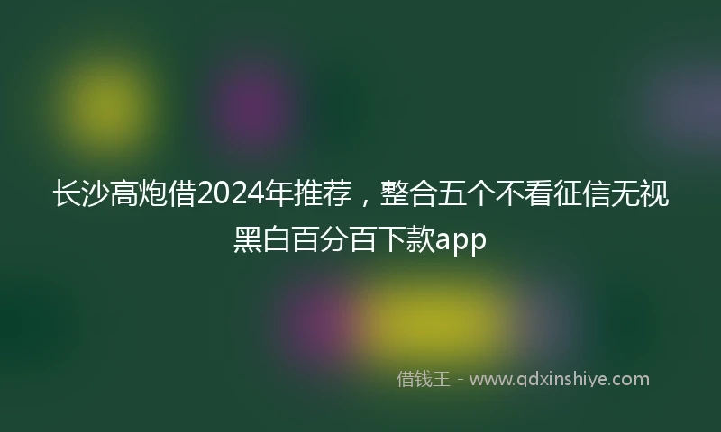 长沙高炮借2024年推荐，整合五个不看征信无视黑白百分百下款app