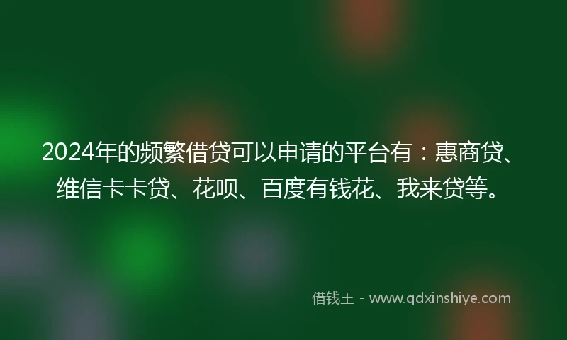 2024年的频繁借贷可以申请的平台有：惠商贷、维信卡卡贷、花呗、百度有钱花、我来贷等。
