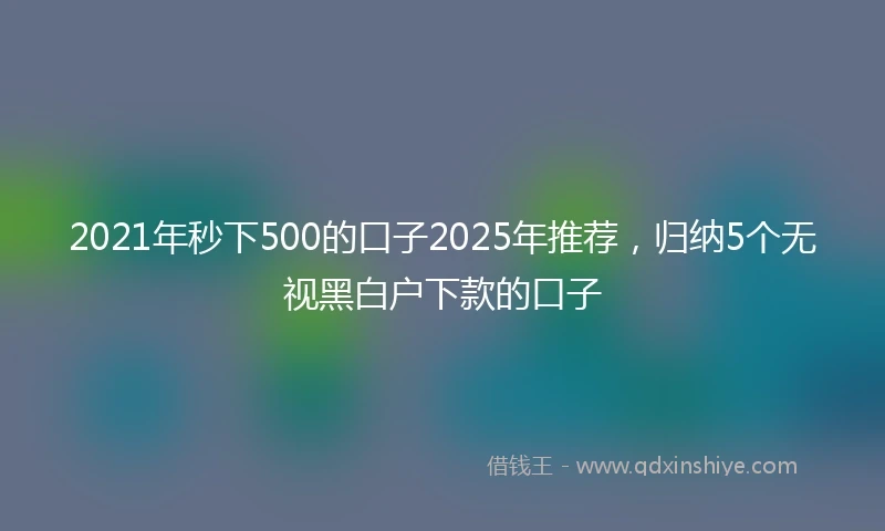 2021年秒下500的口子2025年推荐，归纳5个无视黑白户下款的口子