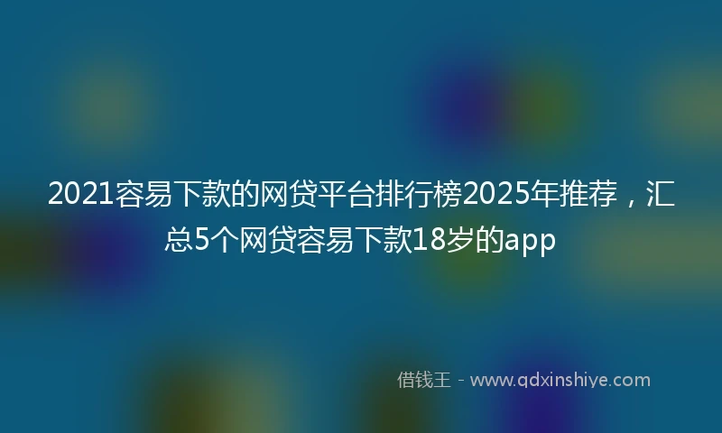 2021容易下款的网贷平台排行榜2025年推荐，汇总5个网贷容易下款18岁的app