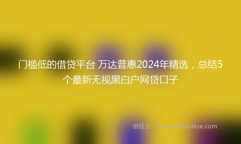 门槛低的借贷平台 万达普惠2024年精选，总结5个最新无视黑白户网贷口子
