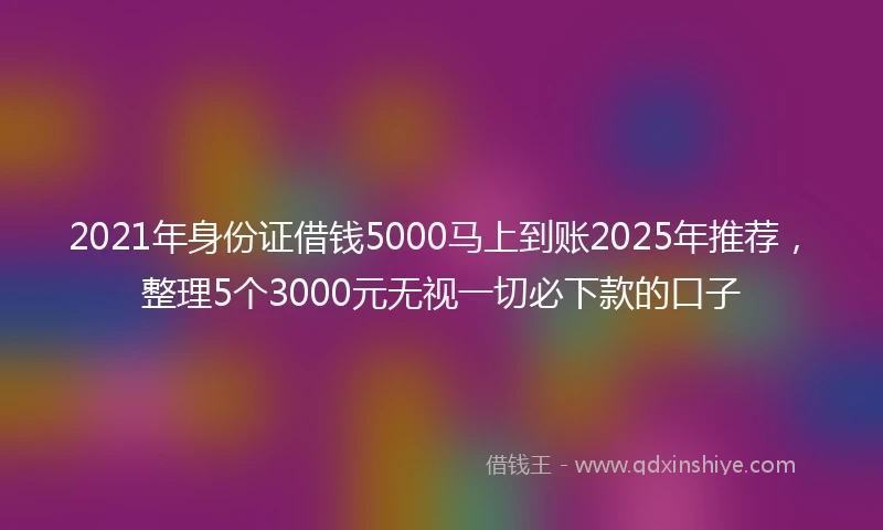 2021年身份证借钱5000马上到账2025年推荐，整理5个3000元无视一切必下款的口子