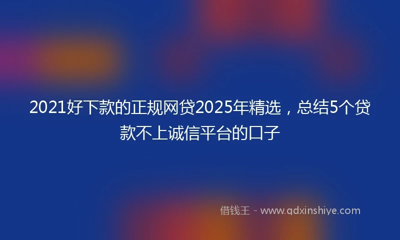 2021好下款的正规网贷2025年精选，总结5个贷款不上诚信平台的口子