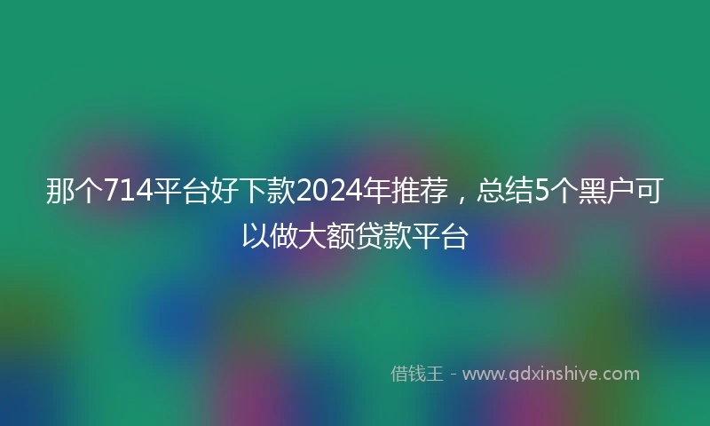 那个714平台好下款2024年推荐，总结5个黑户可以做大额贷款平台