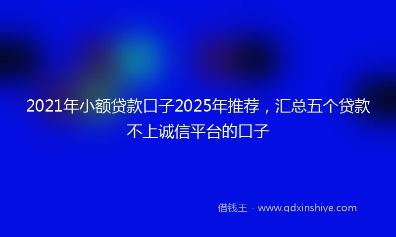 2021年小额贷款口子2025年推荐，汇总五个贷款不上诚信平台的口子