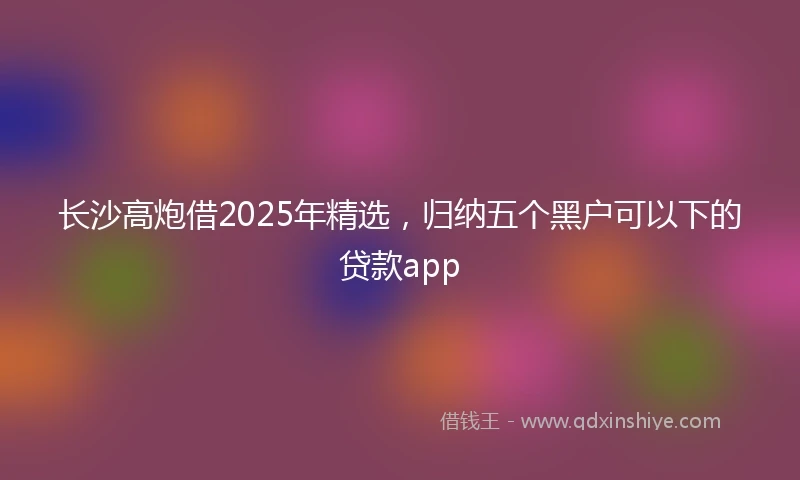 长沙高炮借2025年精选，归纳五个黑户可以下的贷款app