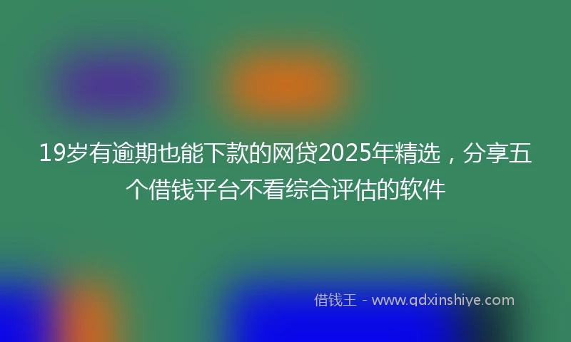 19岁有逾期也能下款的网贷2025年精选，分享五个借钱平台不看综合评估的软件
