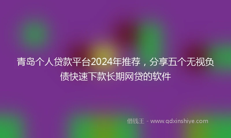 青岛个人贷款平台2024年推荐，分享五个无视负债快速下款长期网贷的软件