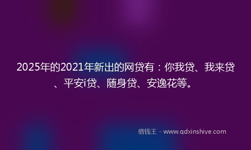 2025年的2021年新出的网贷有：你我贷、我来贷、平安i贷、随身贷、安逸花等。