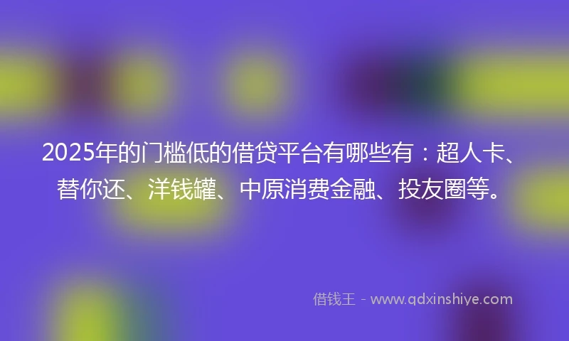 2025年的门槛低的借贷平台有哪些有：超人卡、替你还、洋钱罐、中原消费金融、投友圈等。
