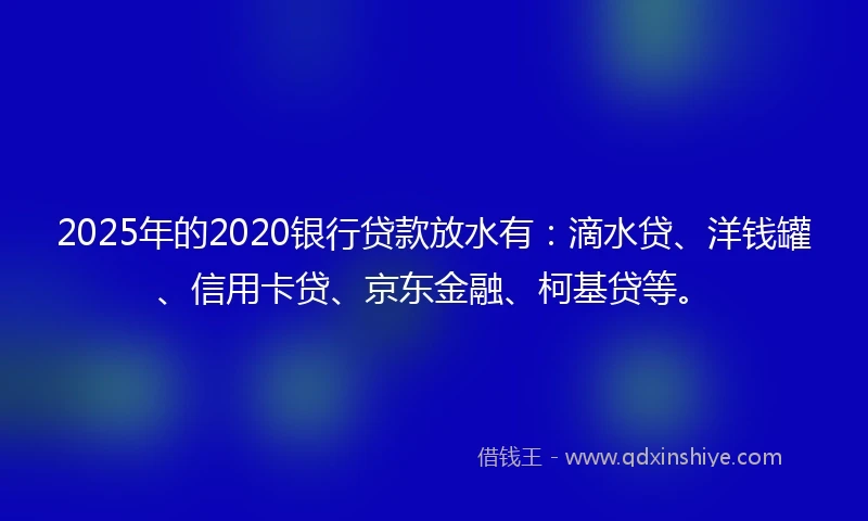 2025年的2020银行贷款放水有：滴水贷、洋钱罐、信用卡贷、京东金融、柯基贷等。
