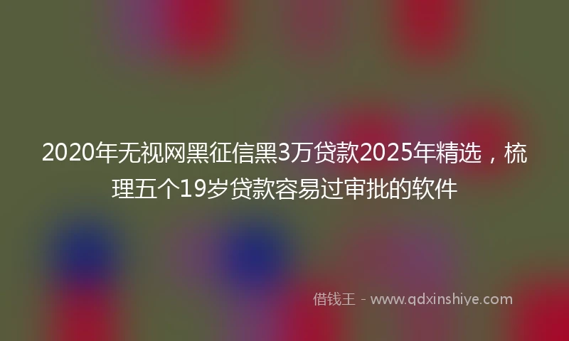 2020年无视网黑征信黑3万贷款2025年精选，梳理五个19岁贷款容易过审批的软件