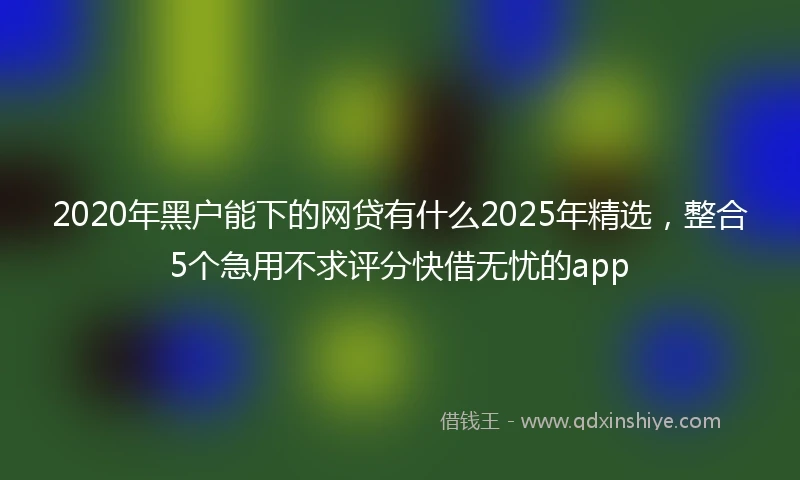 2020年黑户能下的网贷有什么2025年精选，整合5个急用不求评分快借无忧的app