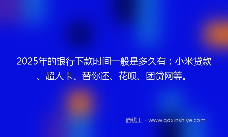 2025年的银行下款时间一般是多久有：小米贷款、超人卡、替你还、花呗、团贷网等。