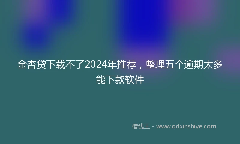 金杏贷下载不了2024年推荐，整理五个逾期太多能下款软件
