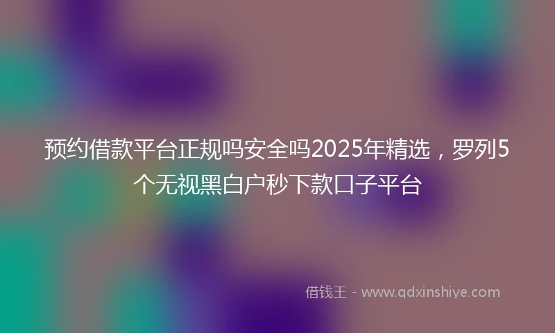 预约借款平台正规吗安全吗2025年精选，罗列5个无视黑白户秒下款口子平台