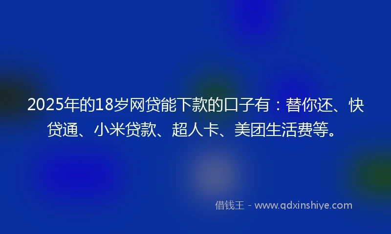 2025年的18岁网贷能下款的口子有：替你还、快贷通、小米贷款、超人卡、美团生活费等。