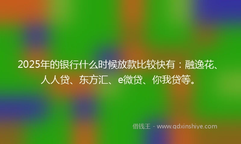 2025年的银行什么时候放款比较快有：融逸花、人人贷、东方汇、e微贷、你我贷等。