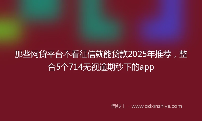 那些网贷平台不看征信就能贷款2025年推荐，整合5个714无视逾期秒下的app