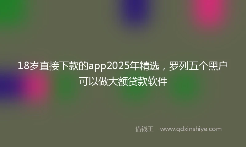 18岁直接下款的app2025年精选，罗列五个黑户可以做大额贷款软件