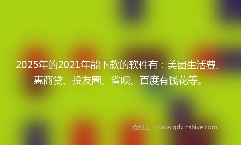 2025年的2021年能下款的软件有：美团生活费、惠商贷、投友圈、省呗、百度有钱花等。