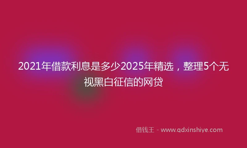 2021年借款利息是多少2025年精选，整理5个无视黑白征信的网贷