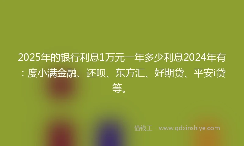 2025年的银行利息1万元一年多少利息2024年有：度小满金融、还呗、东方汇、好期贷、平安i贷等。