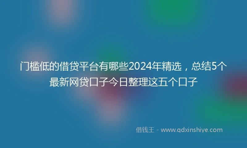 门槛低的借贷平台有哪些2024年精选，总结5个最新网贷口子今日整理这五个口子
