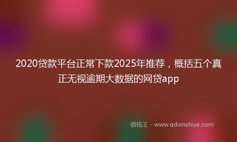 2020贷款平台正常下款2025年推荐，概括五个真正无视逾期大数据的网贷app